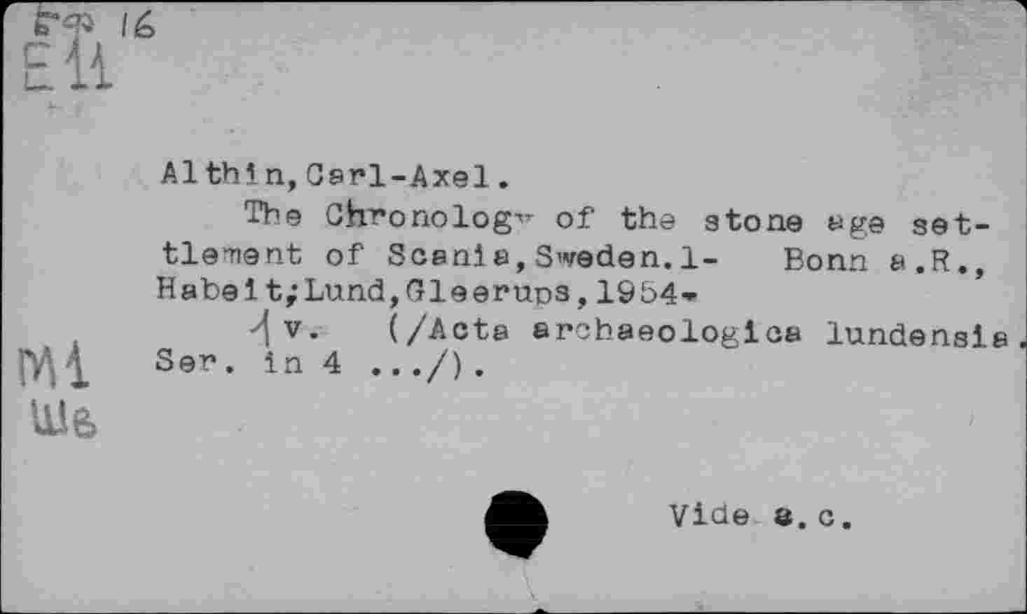 ﻿Ml
Шь
Al thin, Carl-Axel.
Tbe Chronology of the stone age settlement of Scanl a, Sweden. 1- Bonn a.R., Habel t;Lund,Gleeruns,19b4*
•^v. (/Acta archaeologlca lundensla Ser. in 4 .../).
Vide в. c.